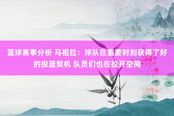 篮球赛事分析 马祖拉：球队在重要时刻获得了好的投篮契机 队员们也在拉开空间