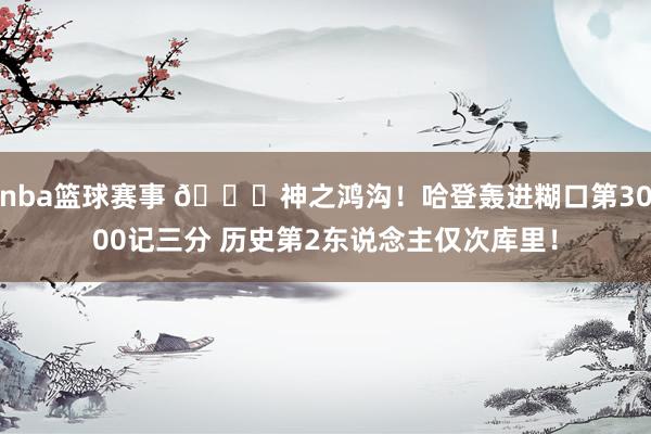 nba篮球赛事 😀神之鸿沟！哈登轰进糊口第3000记三分 历史第2东说念主仅次库里！