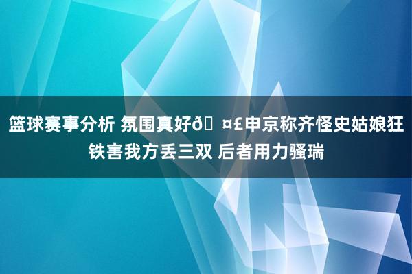 篮球赛事分析 氛围真好🤣申京称齐怪史姑娘狂铁害我方丢三双 后者用力骚瑞