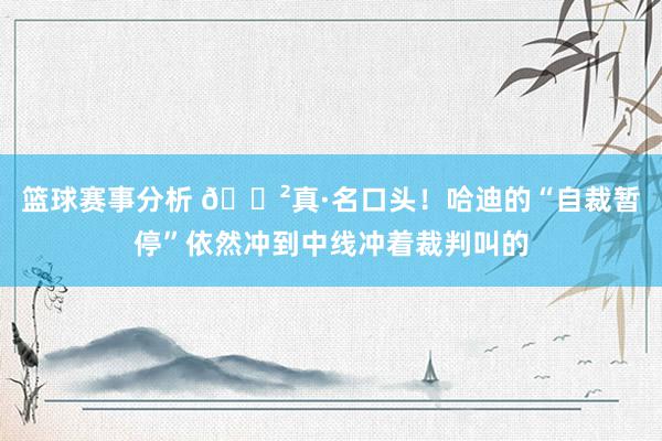 篮球赛事分析 😲真·名口头！哈迪的“自裁暂停”依然冲到中线冲着裁判叫的