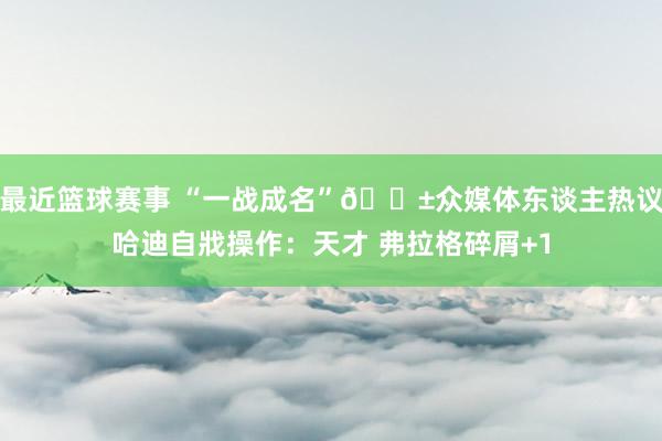 最近篮球赛事 “一战成名”😱众媒体东谈主热议哈迪自戕操作：天才 弗拉格碎屑+1