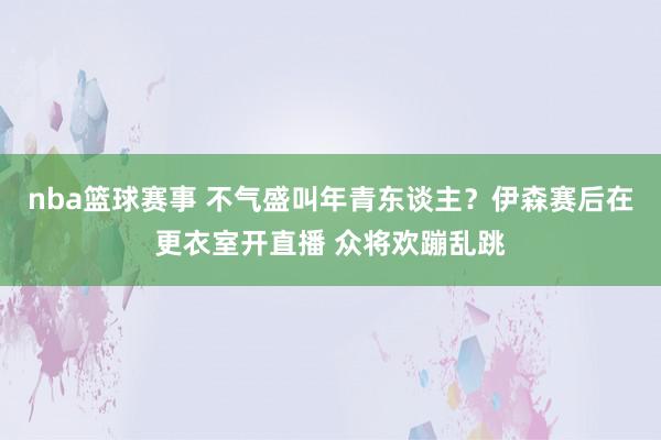 nba篮球赛事 不气盛叫年青东谈主？伊森赛后在更衣室开直播 众将欢蹦乱跳