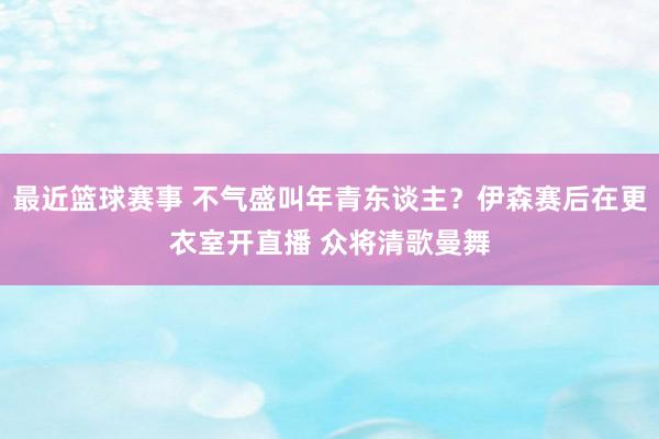 最近篮球赛事 不气盛叫年青东谈主？伊森赛后在更衣室开直播 众将清歌曼舞