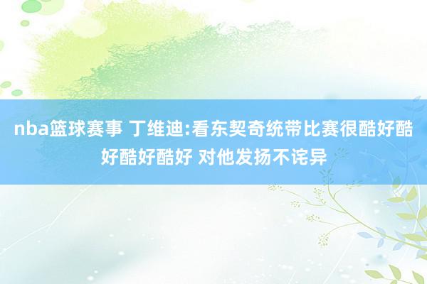 nba篮球赛事 丁维迪:看东契奇统带比赛很酷好酷好酷好酷好 对他发扬不诧异