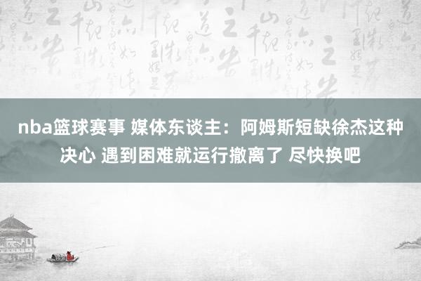 nba篮球赛事 媒体东谈主：阿姆斯短缺徐杰这种决心 遇到困难就运行撤离了 尽快换吧