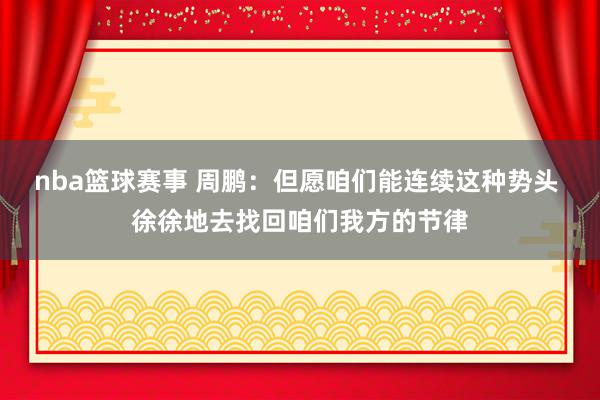 nba篮球赛事 周鹏：但愿咱们能连续这种势头 徐徐地去找回咱们我方的节律