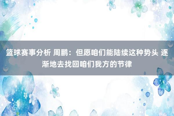 篮球赛事分析 周鹏：但愿咱们能陆续这种势头 逐渐地去找回咱们我方的节律