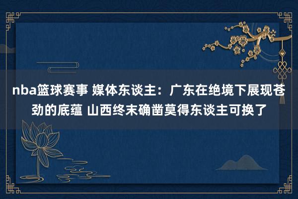 nba篮球赛事 媒体东谈主：广东在绝境下展现苍劲的底蕴 山西终末确凿莫得东谈主可换了