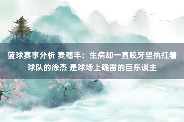 篮球赛事分析 麦穗丰：生病却一直咬牙坚执扛着球队的徐杰 是球场上确凿的巨东谈主