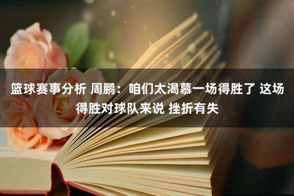 篮球赛事分析 周鹏：咱们太渴慕一场得胜了 这场得胜对球队来说 挫折有失