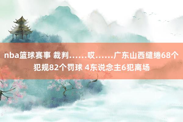 nba篮球赛事 裁判……哎……广东山西缱绻68个犯规82个罚球 4东说念主6犯离场