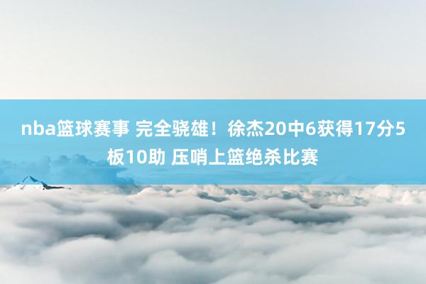 nba篮球赛事 完全骁雄！徐杰20中6获得17分5板10助 压哨上篮绝杀比赛