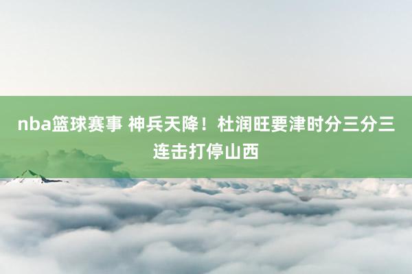 nba篮球赛事 神兵天降！杜润旺要津时分三分三连击打停山西