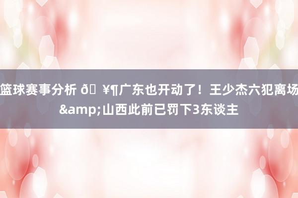 篮球赛事分析 🥶广东也开动了！王少杰六犯离场&山西此前已罚下3东谈主