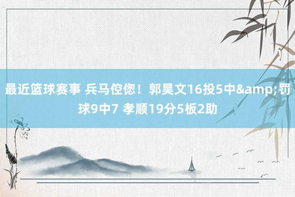 最近篮球赛事 兵马倥偬！郭昊文16投5中&罚球9中7 孝顺19分5板2助