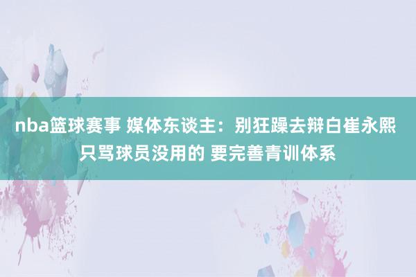 nba篮球赛事 媒体东谈主：别狂躁去辩白崔永熙 只骂球员没用的 要完善青训体系