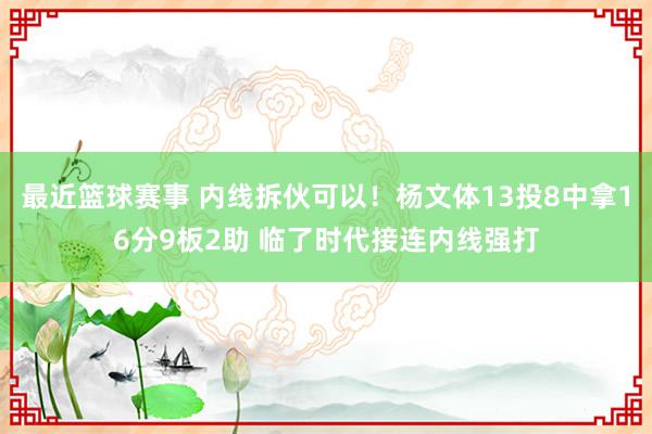 最近篮球赛事 内线拆伙可以！杨文体13投8中拿16分9板2助 临了时代接连内线强打