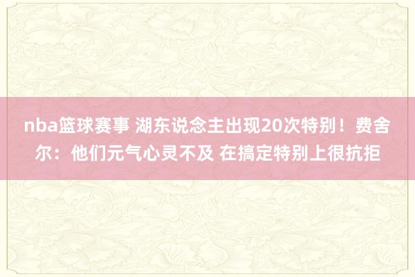 nba篮球赛事 湖东说念主出现20次特别！费舍尔：他们元气心灵不及 在搞定特别上很抗拒