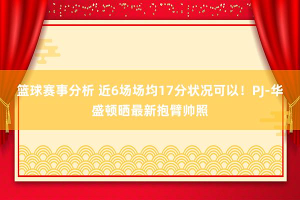 篮球赛事分析 近6场场均17分状况可以！PJ-华盛顿晒最新抱臂帅照