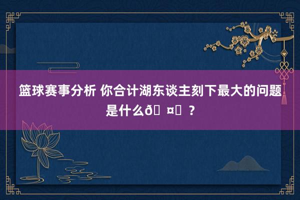 篮球赛事分析 你合计湖东谈主刻下最大的问题是什么🤔？