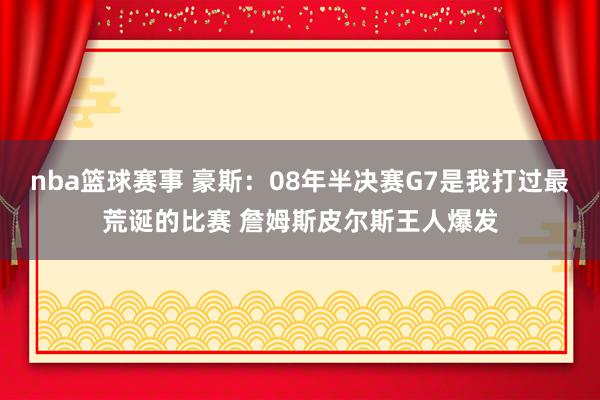 nba篮球赛事 豪斯：08年半决赛G7是我打过最荒诞的比赛 詹姆斯皮尔斯王人爆发