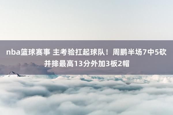 nba篮球赛事 主考验扛起球队！周鹏半场7中5砍并排最高13分外加3板2帽