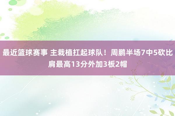 最近篮球赛事 主栽植扛起球队！周鹏半场7中5砍比肩最高13分外加3板2帽