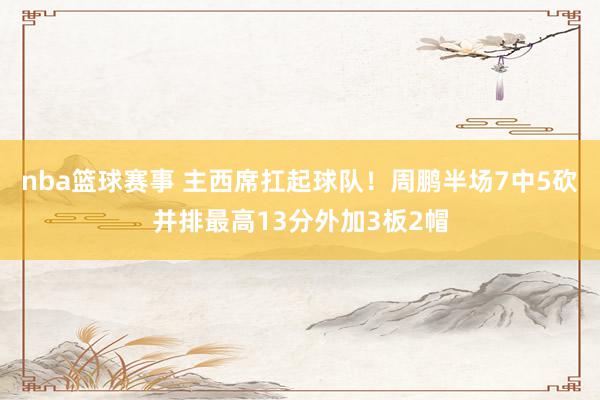 nba篮球赛事 主西席扛起球队！周鹏半场7中5砍并排最高13分外加3板2帽