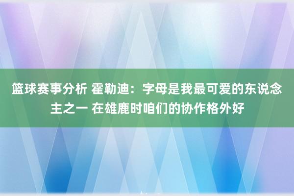 篮球赛事分析 霍勒迪：字母是我最可爱的东说念主之一 在雄鹿时咱们的协作格外好