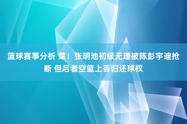 篮球赛事分析 菜！张明池初级无理被陈彭宇迪抢断 但后者空篮上丢归还球权