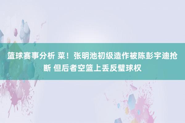 篮球赛事分析 菜！张明池初级造作被陈彭宇迪抢断 但后者空篮上丢反璧球权