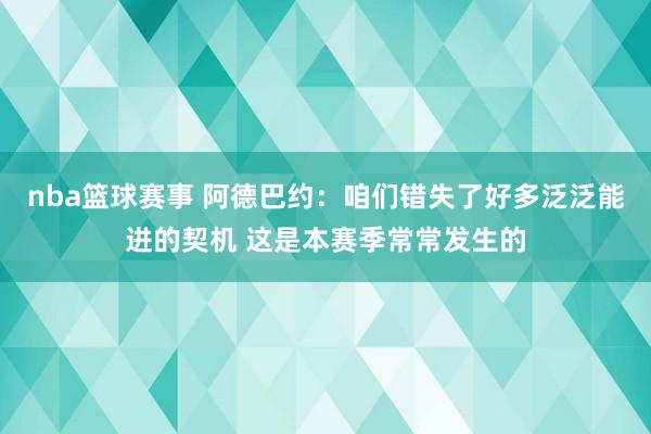 nba篮球赛事 阿德巴约：咱们错失了好多泛泛能进的契机 这是本赛季常常发生的