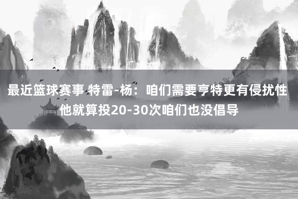 最近篮球赛事 特雷-杨：咱们需要亨特更有侵扰性 他就算投20-30次咱们也没倡导