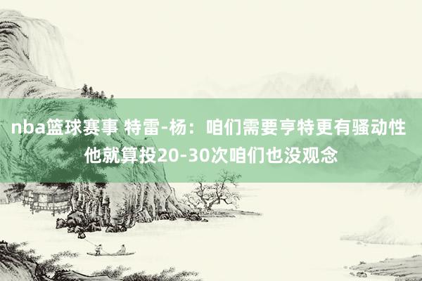 nba篮球赛事 特雷-杨：咱们需要亨特更有骚动性 他就算投20-30次咱们也没观念