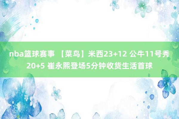 nba篮球赛事 【菜鸟】米西23+12 公牛11号秀20+5 崔永熙登场5分钟收货生活首球