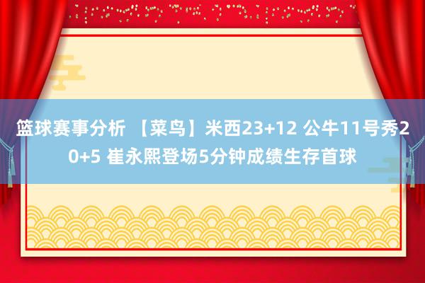 篮球赛事分析 【菜鸟】米西23+12 公牛11号秀20+5 崔永熙登场5分钟成绩生存首球