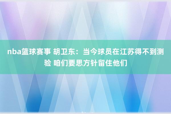 nba篮球赛事 胡卫东：当今球员在江苏得不到测验 咱们要思方针留住他们