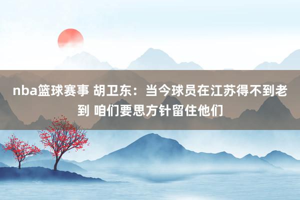 nba篮球赛事 胡卫东：当今球员在江苏得不到老到 咱们要思方针留住他们