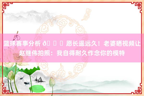 篮球赛事分析 😁愿长遥远久！老婆晒视频让赵继伟拍照：我自得耐久作念你的模特