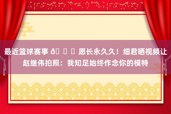 最近篮球赛事 😁愿长永久久！细君晒视频让赵继伟拍照：我知足始终作念你的模特