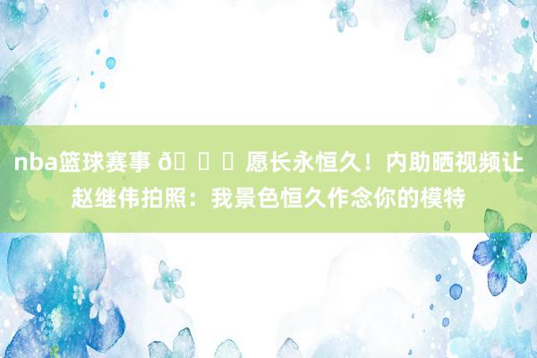 nba篮球赛事 😁愿长永恒久！内助晒视频让赵继伟拍照：我景色恒久作念你的模特