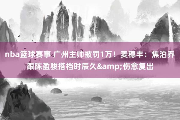 nba篮球赛事 广州主帅被罚1万！麦穗丰：焦泊乔跟陈盈骏搭档时辰久&伤愈复出