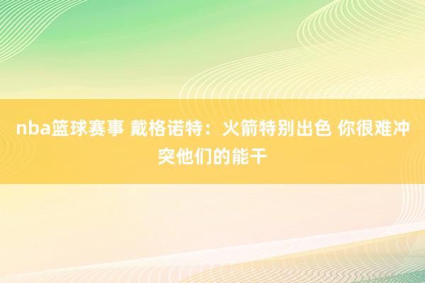 nba篮球赛事 戴格诺特：火箭特别出色 你很难冲突他们的能干