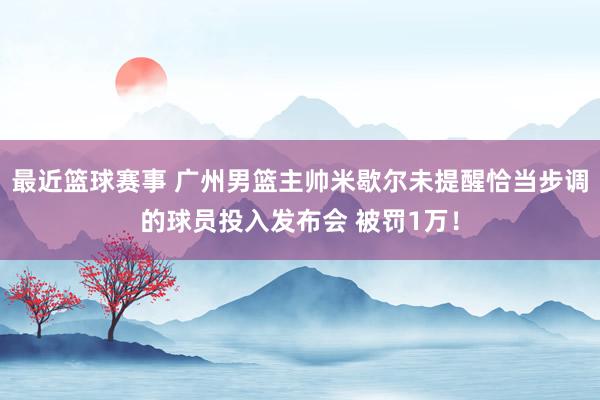 最近篮球赛事 广州男篮主帅米歇尔未提醒恰当步调的球员投入发布会 被罚1万！