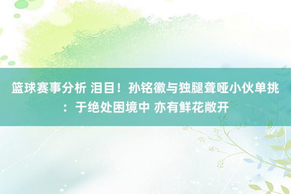 篮球赛事分析 泪目！孙铭徽与独腿聋哑小伙单挑：于绝处困境中 亦有鲜花敞开