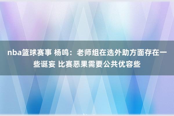 nba篮球赛事 杨鸣：老师组在选外助方面存在一些诞妄 比赛恶果需要公共优容些