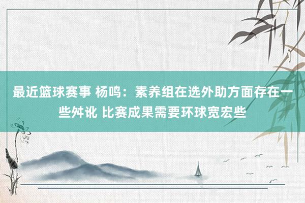 最近篮球赛事 杨鸣：素养组在选外助方面存在一些舛讹 比赛成果需要环球宽宏些