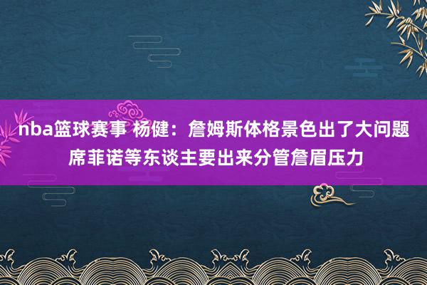 nba篮球赛事 杨健：詹姆斯体格景色出了大问题 席菲诺等东谈主要出来分管詹眉压力