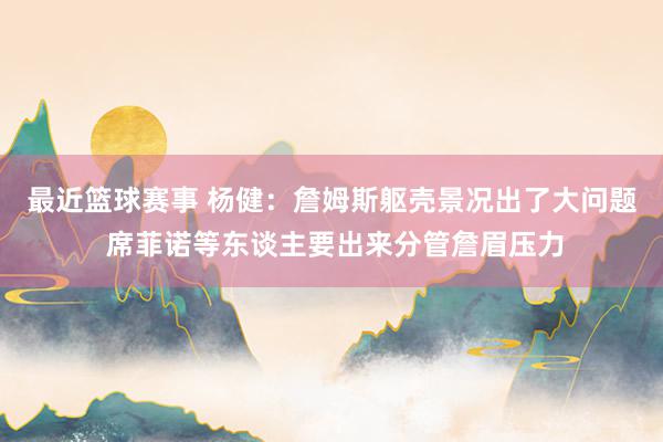 最近篮球赛事 杨健：詹姆斯躯壳景况出了大问题 席菲诺等东谈主要出来分管詹眉压力