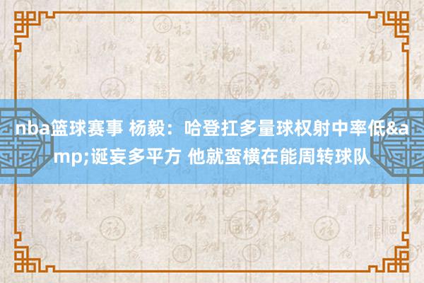 nba篮球赛事 杨毅：哈登扛多量球权射中率低&诞妄多平方 他就蛮横在能周转球队